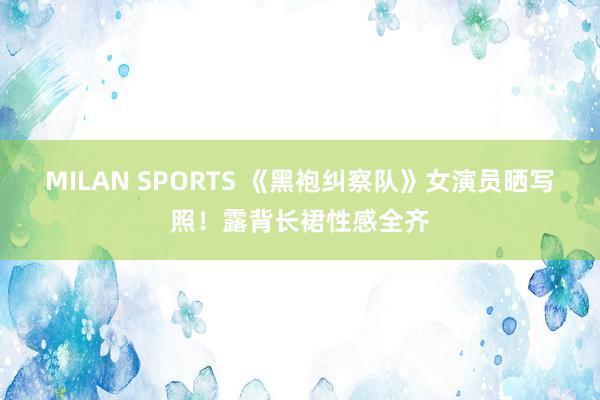 MILAN SPORTS 《黑袍纠察队》女演员晒写照！露背长裙性感全齐