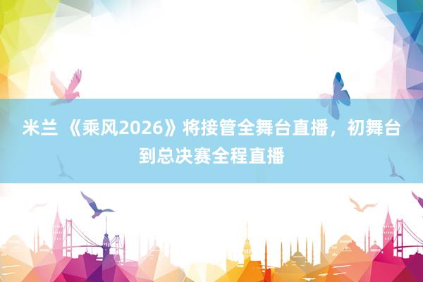 米兰 《乘风2026》将接管全舞台直播，初舞台到总决赛全程直播