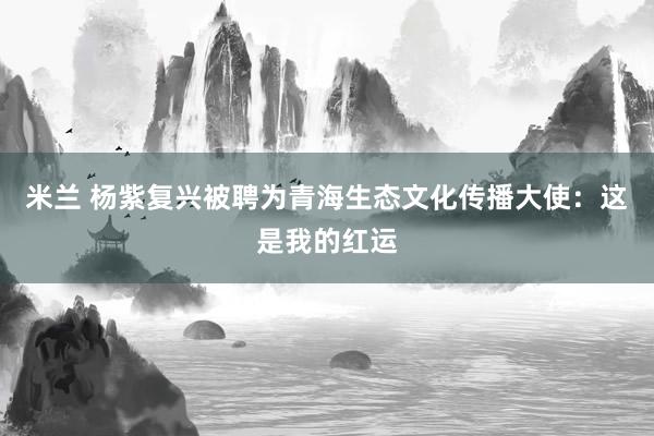 米兰 杨紫复兴被聘为青海生态文化传播大使：这是我的红运