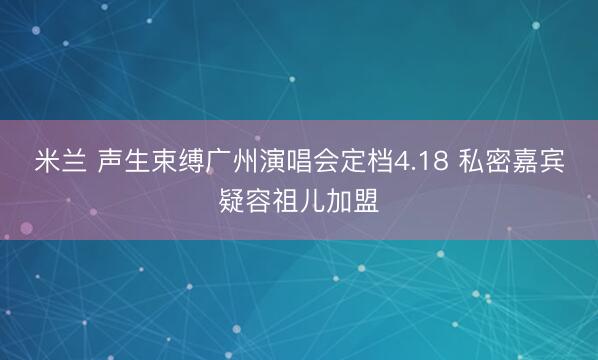 米兰 声生束缚广州演唱会定档4.18 私密嘉宾疑容祖儿加盟