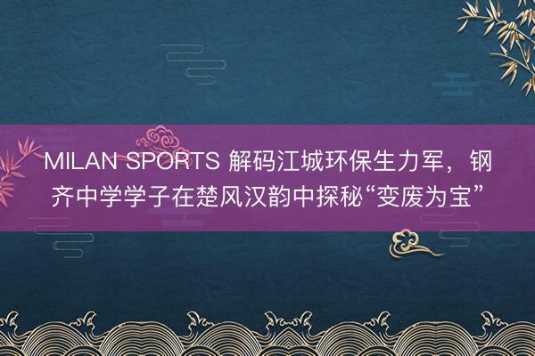 MILAN SPORTS 解码江城环保生力军，钢齐中学学子在楚风汉韵中探秘“变废为宝”