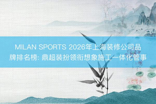 MILAN SPORTS 2026年上海装修公司品牌排名榜: 鼎超装扮领衔想象施工一体化管事