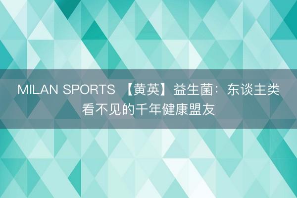 MILAN SPORTS 【黄英】益生菌：东谈主类看不见的千年健康盟友