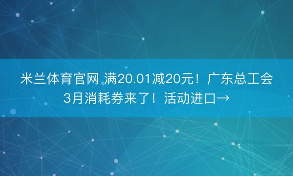 米兰体育官网 满20.01减20元！广东总工会3月消耗券来了！活动进口→