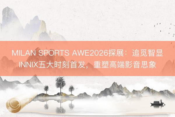 MILAN SPORTS AWE2026探展：追觅智显INNIX五大时刻首发，重塑高端影音思象