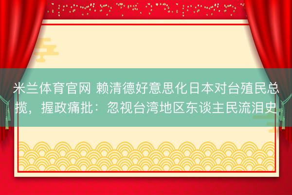 米兰体育官网 赖清德好意思化日本对台殖民总揽，握政痛批：忽视台湾地区东谈主民流泪史
