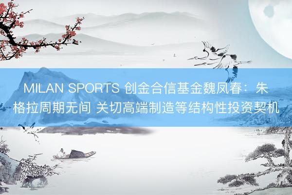 MILAN SPORTS 创金合信基金魏凤春：朱格拉周期无间 关切高端制造等结构性投资契机