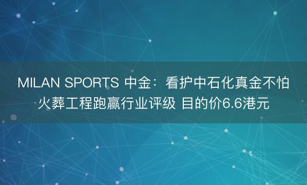 MILAN SPORTS 中金：看护中石化真金不怕火葬工程跑赢行业评级 目的价6.6港元