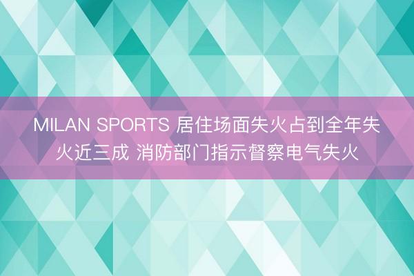 MILAN SPORTS 居住场面失火占到全年失火近三成 消防部门指示督察电气失火