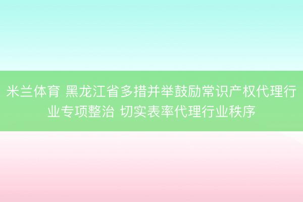 米兰体育 黑龙江省多措并举鼓励常识产权代理行业专项整治 切实表率代理行业秩序