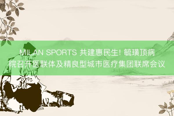 MILAN SPORTS 共建惠民生! 毓璜顶病院召开医联体及精良型城市医疗集团联席会议