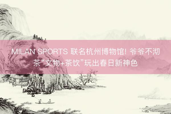 MILAN SPORTS 联名杭州博物馆! 爷爷不沏茶“文物+茶饮”玩出春日新神色
