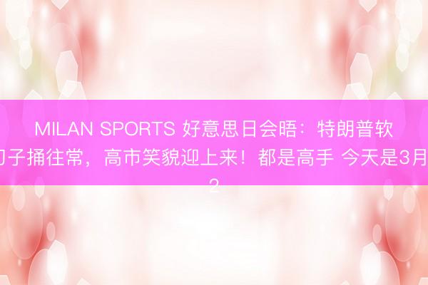 MILAN SPORTS 好意思日会晤：特朗普软刀子捅往常，高市笑貌迎上来！都是高手 今天是3月2