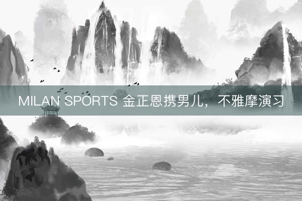 MILAN SPORTS 金正恩携男儿，不雅摩演习