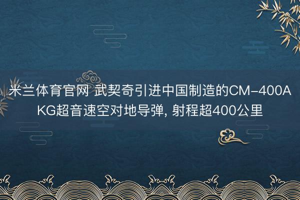 米兰体育官网 武契奇引进中国制造的CM-400AKG超音速空对地导弹, 射程超400公里