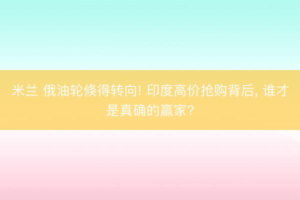 米兰 俄油轮倏得转向! 印度高价抢购背后, 谁才是真确的赢家?