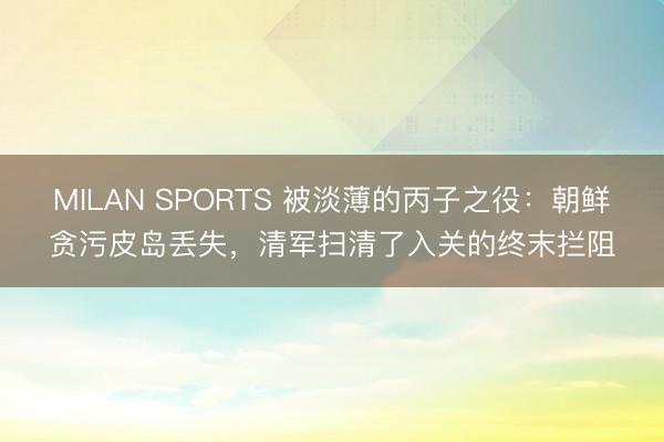 MILAN SPORTS 被淡薄的丙子之役：朝鲜贪污皮岛丢失，清军扫清了入关的终末拦阻