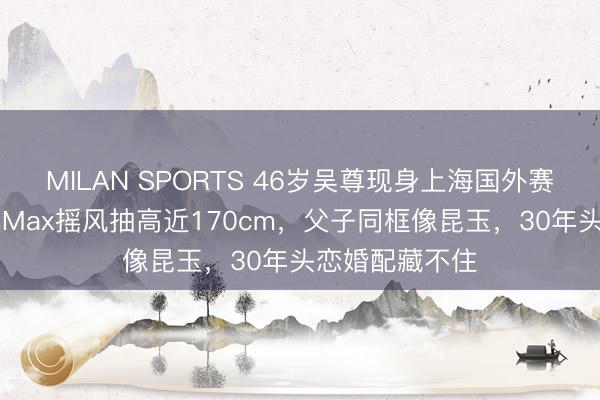 MILAN SPORTS 46岁吴尊现身上海国外赛场！12岁男儿Max摇风抽高近170cm，父子同框像昆玉，30年头恋婚配藏不住