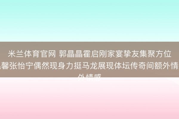 米兰体育官网 郭晶晶霍启刚家宴挚友集聚方位温馨张怡宁偶然现身力挺马龙展现体坛传奇间额外情感