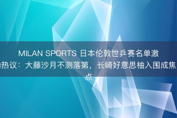 MILAN SPORTS 日本伦敦世乒赛名单激励热议：大藤沙月不测落第，长崎好意思柚入围成焦点