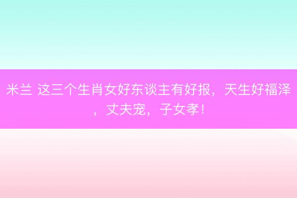 米兰 这三个生肖女好东谈主有好报，天生好福泽，丈夫宠，子女孝！