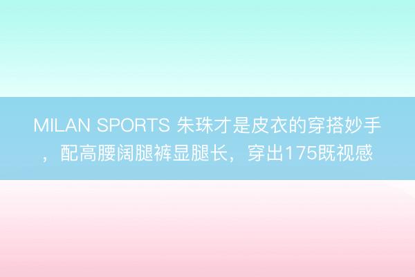 MILAN SPORTS 朱珠才是皮衣的穿搭妙手，配高腰阔腿裤显腿长，穿出175既视感