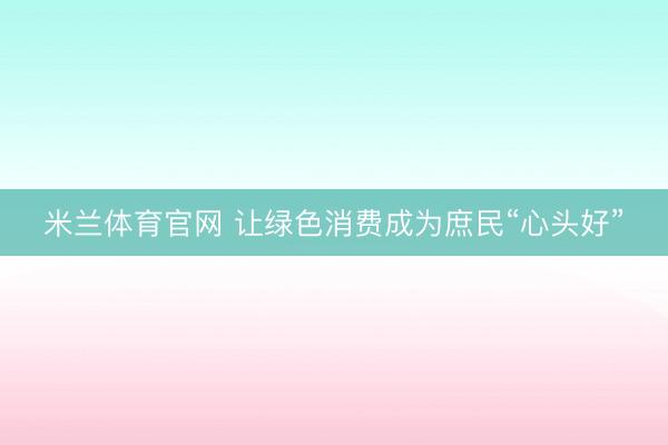 米兰体育官网 让绿色消费成为庶民“心头好”