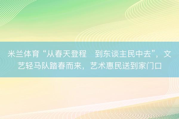 米兰体育 “从春天登程・到东谈主民中去”，文艺轻马队踏春而来，艺术惠民送到家门口
