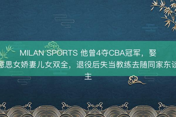 MILAN SPORTS 他曾4夺CBA冠军，娶好意思女娇妻儿女双全，退役后失当教练去随同家东谈主