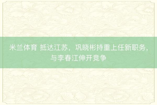 米兰体育 抵达江苏，巩晓彬持重上任新职务，与李春江伸开竞争