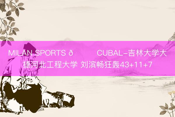 MILAN SPORTS 🏀CUBAL-吉林大学大捷河北工程大学 刘滨畅狂轰43+11+7