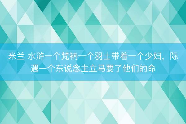 米兰 水浒一个梵衲一个羽士带着一个少妇，际遇一个东说念主立马要了他们的命