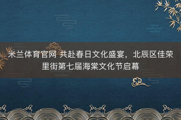 米兰体育官网 共赴春日文化盛宴，北辰区佳荣里街第七届海棠文化节启幕