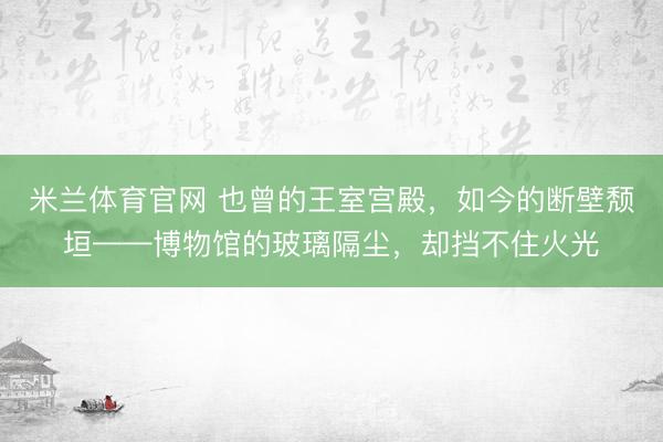 米兰体育官网 也曾的王室宫殿，如今的断壁颓垣——博物馆的玻璃隔尘，却挡不住火光