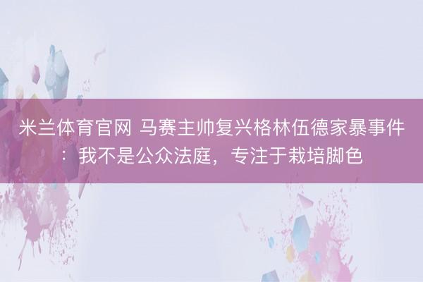 米兰体育官网 马赛主帅复兴格林伍德家暴事件：我不是公众法庭，专注于栽培脚色