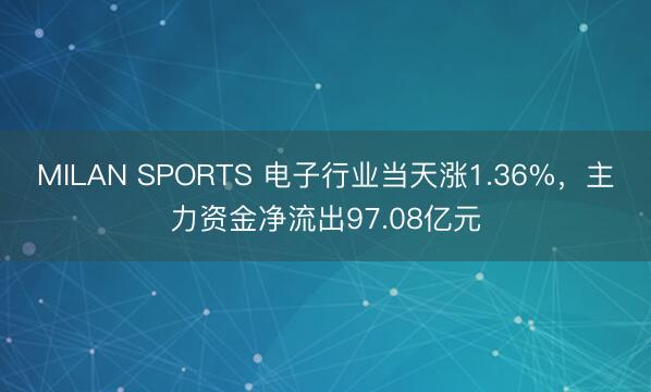 MILAN SPORTS 电子行业当天涨1.36%,主力资金净流出97.08亿元