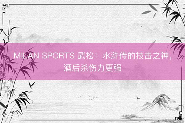 MILAN SPORTS 武松:水浒传的技击之神,酒后杀伤力更强