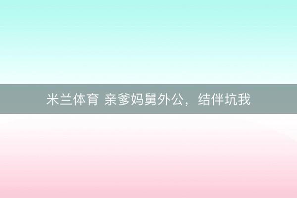 米兰体育 亲爹妈舅外公,结伴坑我