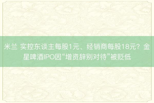 米兰 实控东谈主每股1元、经销商每股18元？金星啤酒IPO因“增资辞别对待”被贬低