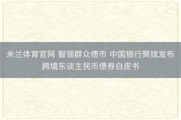 米兰体育官网 智领群众债市 中国银行聚拢发布跨境东谈主民币债券白皮书