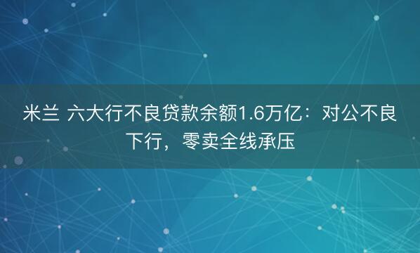 米兰 六大行不良贷款余额1.6万亿:对公不良下行,零卖全线承压
