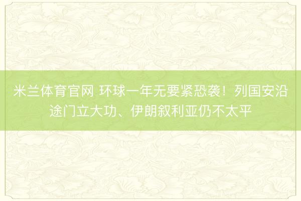 米兰体育官网 环球一年无要紧恐袭!列国安沿途门立大功、伊朗叙利亚仍不太平