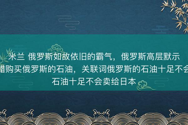 米兰 俄罗斯如故依旧的霸气，俄罗斯高层默示，谁齐不错购买俄罗斯的石油，关联词俄罗斯的石油十足不会卖给日本