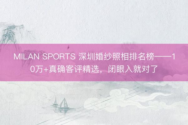 MILAN SPORTS 深圳婚纱照相排名榜——10万+真确客评精选，闭眼入就对了