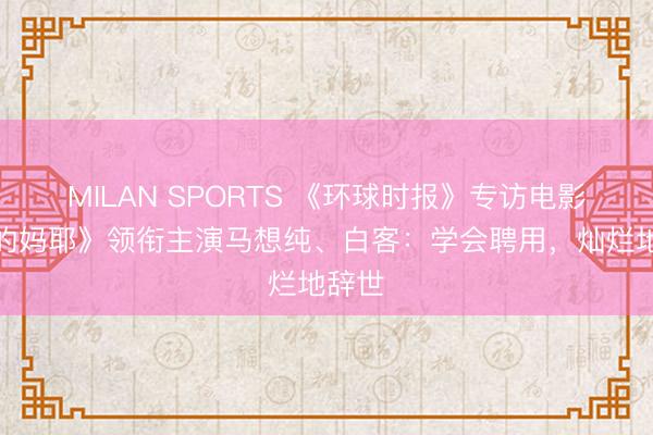 MILAN SPORTS 《环球时报》专访电影《我的妈耶》领衔主演马想纯、白客:学会聘用,灿烂地辞世