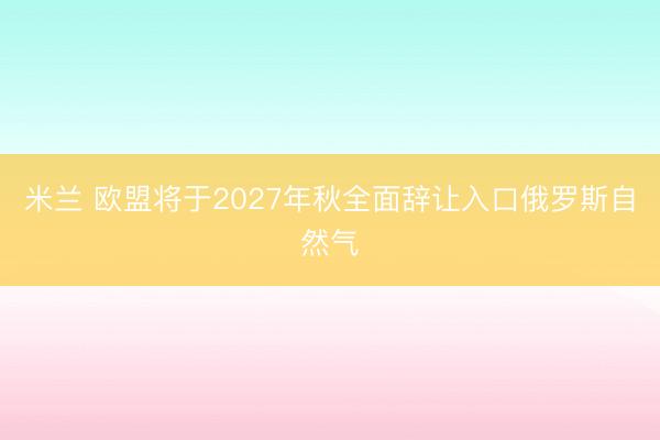 米兰 欧盟将于2027年秋全面辞让入口俄罗斯自然气