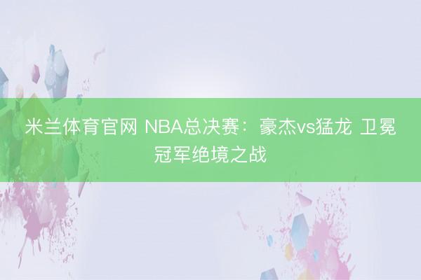 米兰体育官网 NBA总决赛:豪杰vs猛龙 卫冕冠军绝境之战