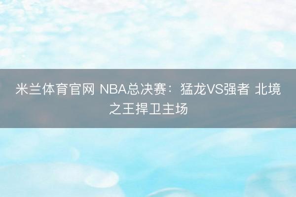 米兰体育官网 NBA总决赛：猛龙VS强者 北境之王捍卫主场