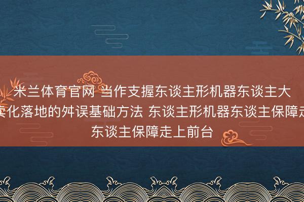 米兰体育官网 当作支握东谈主形机器东谈主大范畴买卖化落地的舛误基础方法 东谈主形机器东谈主保障走上前台