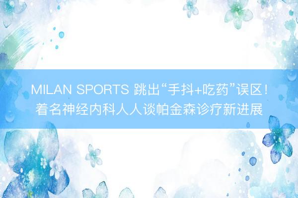 MILAN SPORTS 跳出“手抖+吃药”误区!着名神经内科人人谈帕金森诊疗新进展